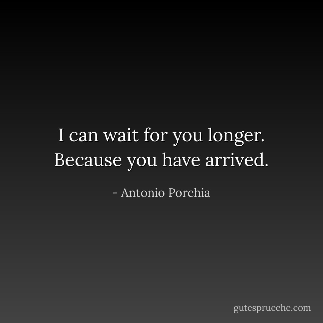 I can wait for you longer. Because you have arrived. - Antonio Porchia