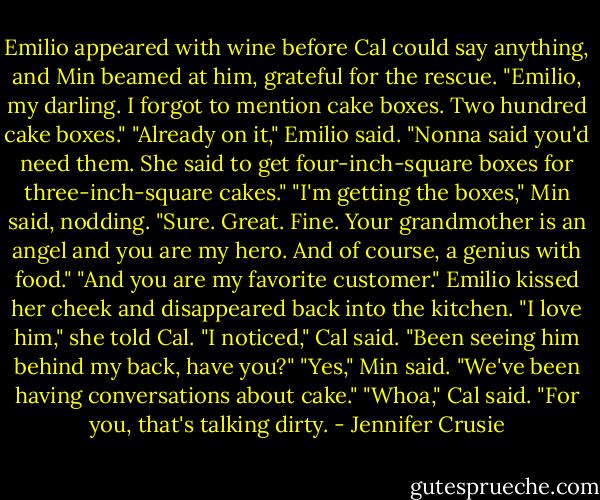 Emilio appeared with wine before Cal could say anything, and Min beamed at him, grateful for the rescue. "Emilio, my darling. I forgot to mention cake boxes. Two hundred cake boxes."<br />"Already on it," Emilio said. "Nonna said you'd need them. She said to get four-inch-square boxes for three-inch-square cakes."<br />"I'm getting the boxes," Min said, nodding. "Sure. Great. Fine. Your grandmother is an angel and you are my hero. And of course, a genius with food."<br />"And you are my favorite customer." Emilio kissed her cheek and disappeared back into the kitchen.<br />"I love him," she told Cal.<br />"I noticed," Cal said. "Been seeing him behind my back, have you?"<br />"Yes," Min said. "We've been having conversations about cake."<br />"Whoa," Cal said. "For you, that's talking dirty. - Jennifer Crusie