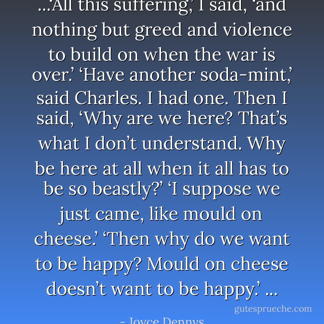 ...‘All this suffering,’ I said, ‘and nothing but greed and violence to build on when the war is over.’<br />‘Have another soda-mint,’ said Charles.<br />I had one. Then I said, ‘Why are we here? That’s what I don’t understand. Why be here at all when it all has to be so beastly?’<br />‘I suppose we just came, like mould on cheese.’<br />‘Then why do we want to be happy? Mould on cheese doesn’t want to be happy.’ ... - Joyce Dennys