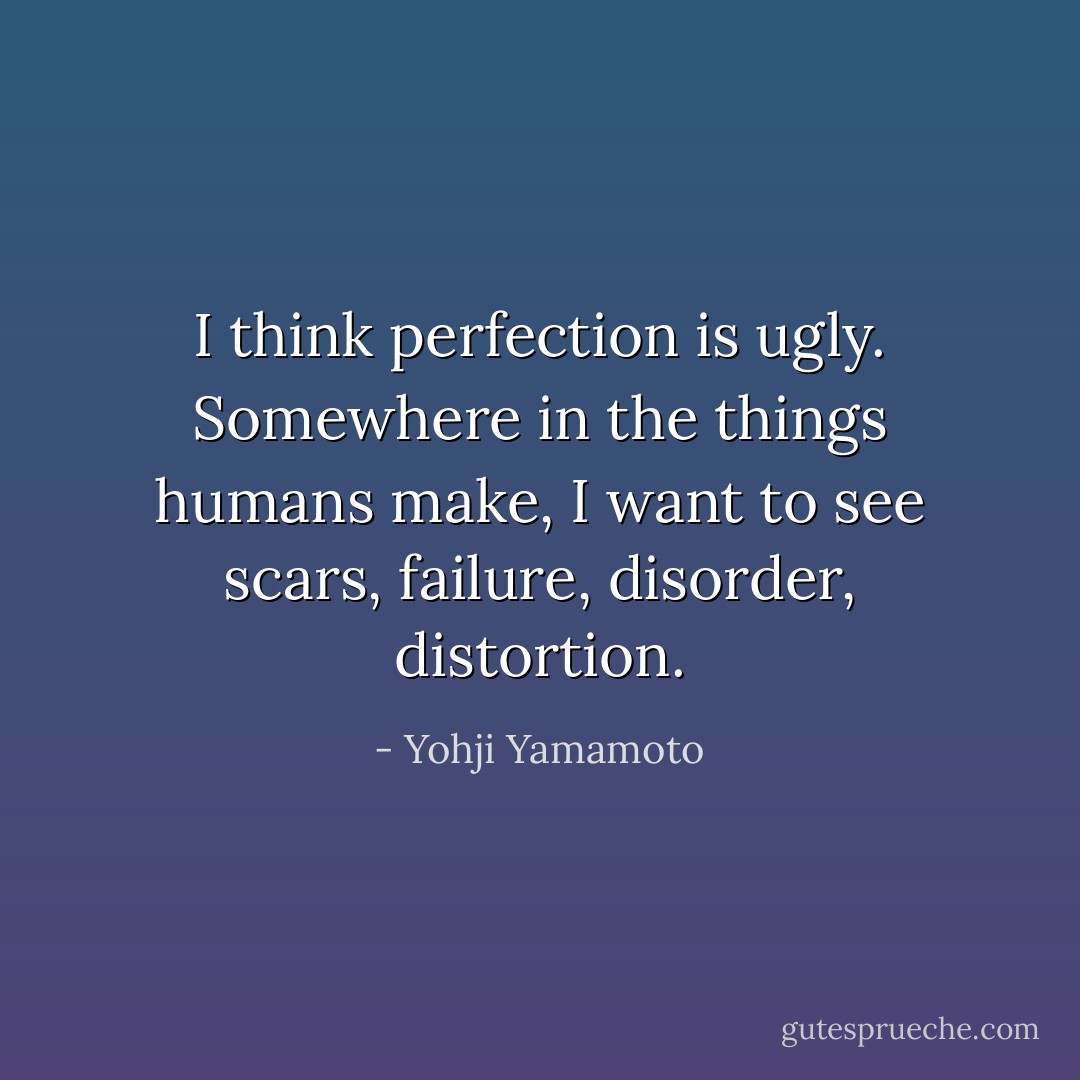 I think perfection is ugly. Somewhere in the things humans make, I want to see scars, failure, disorder, distortion. - Yohji Yamamoto