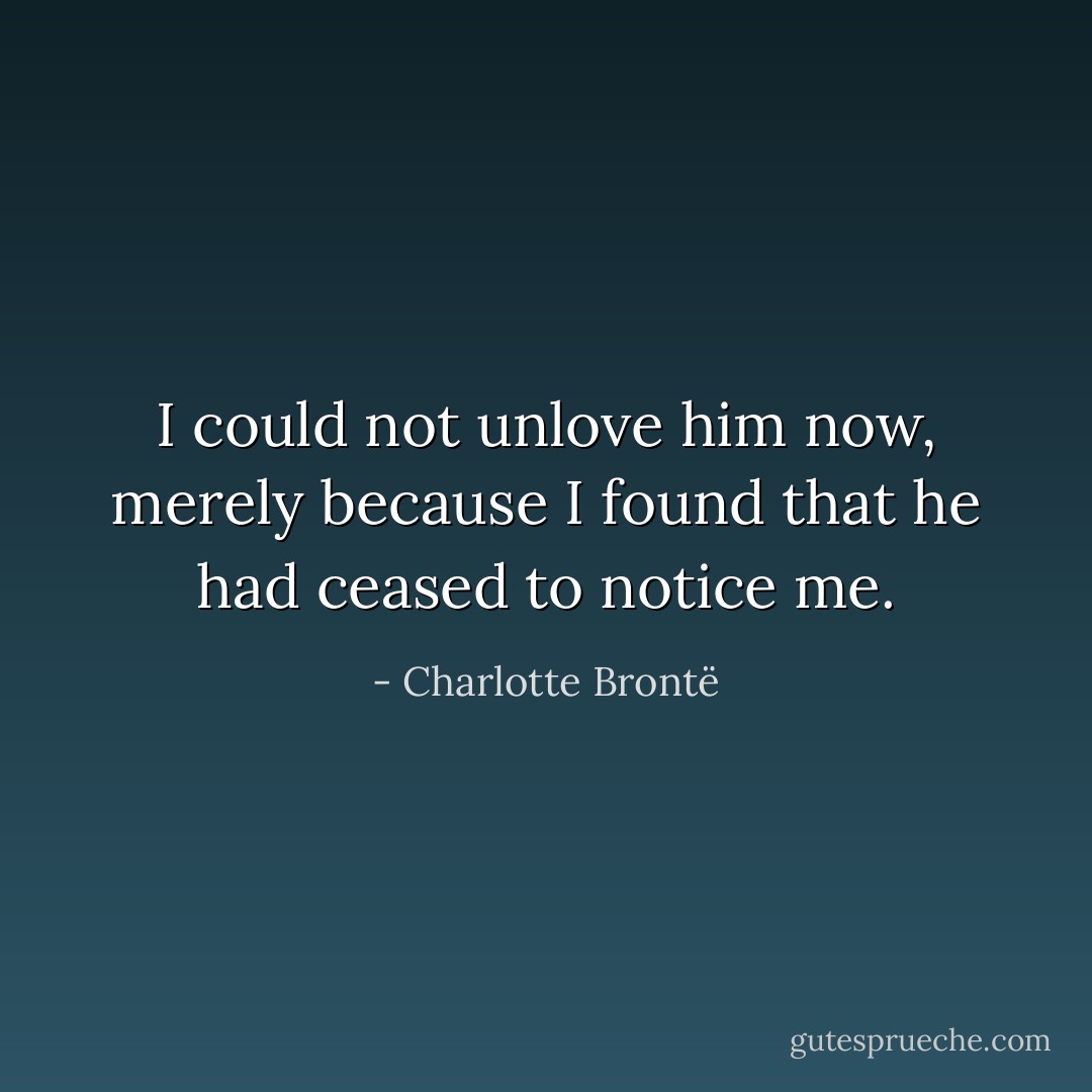 I could not unlove him now, merely because I found that he had ceased to notice me. - Charlotte Brontë