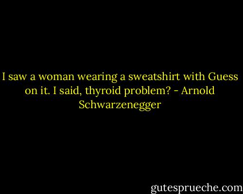 I saw a woman wearing a sweatshirt with Guess on it. I said, thyroid problem? - Arnold Schwarzenegger