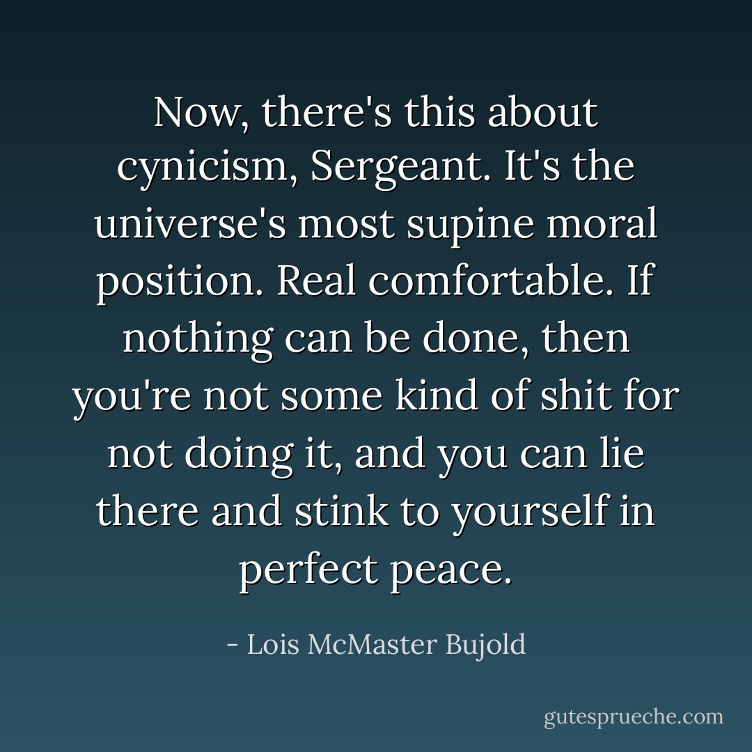 Now, there's this about cynicism, Sergeant. It's the universe's most supine moral position. Real comfortable. If nothing can be done, then you're not some kind of shit for not doing it, and you can lie there and stink to yourself in perfect peace. - Lois McMaster Bujold