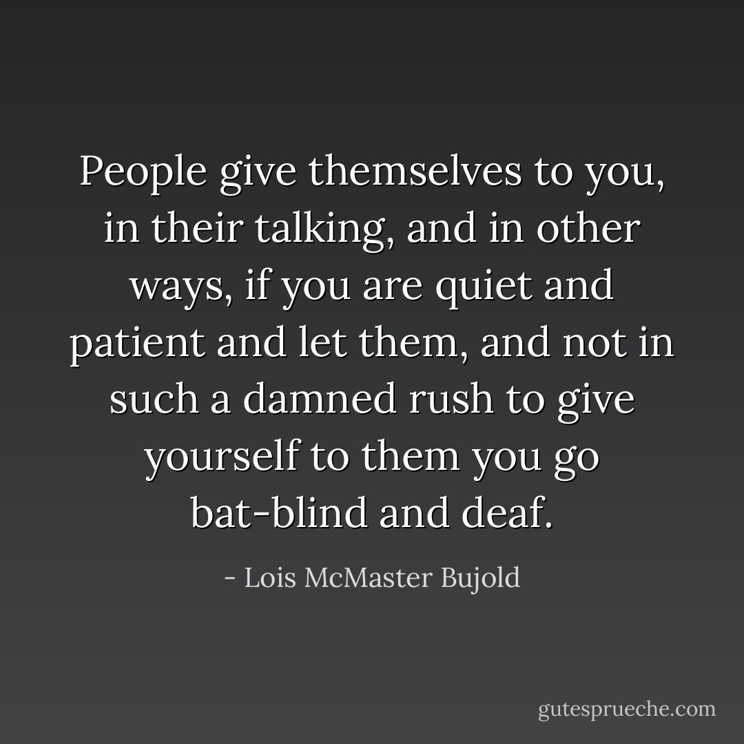 People give themselves to you, in their talking, and in other ways, if you are quiet and patient and let them, and not in such a damned rush to give yourself to them you go bat-blind and deaf. - Lois McMaster Bujold