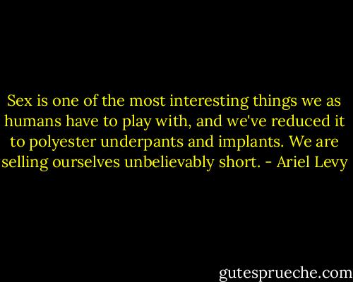 Sex is one of the most interesting things we as humans have to play with, and we've reduced it to polyester underpants and implants. We are selling ourselves unbelievably short. - Ariel Levy