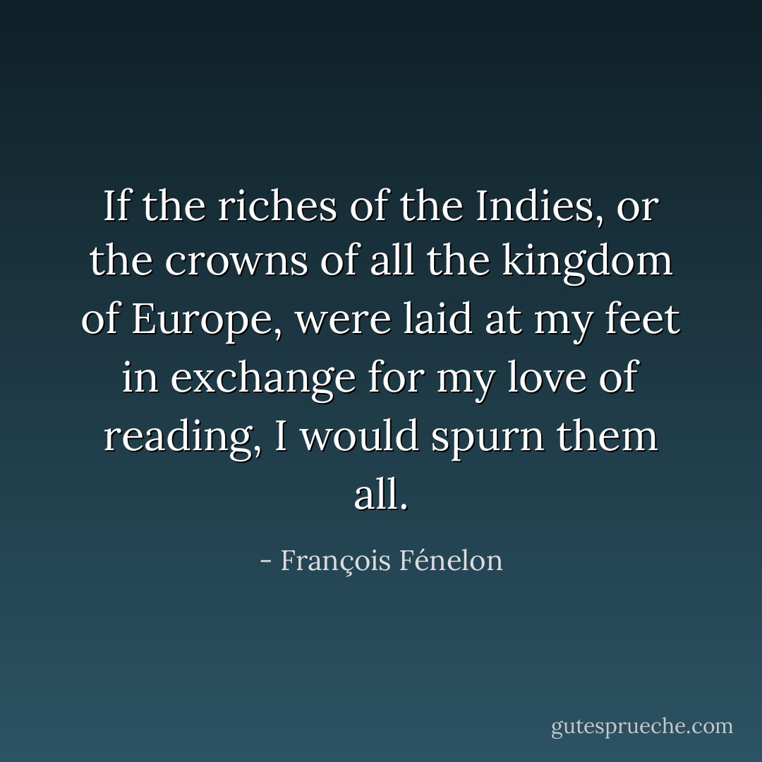 If the riches of the Indies, or the crowns of all the kingdom of Europe,<br />were laid at my feet in exchange for my love of reading,<br />I would spurn them all. - François Fénelon