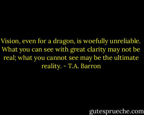 Vision, even for a dragon, is woefully unreliable. What you can see with great clarity may not be real; what you cannot see may be the ultimate reality. - T.A. Barron