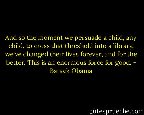 And so the moment we persuade a child, any child, to cross that threshold into a library, we've changed their lives forever, and for the better. This is an enormous force for good. - Barack Obama
