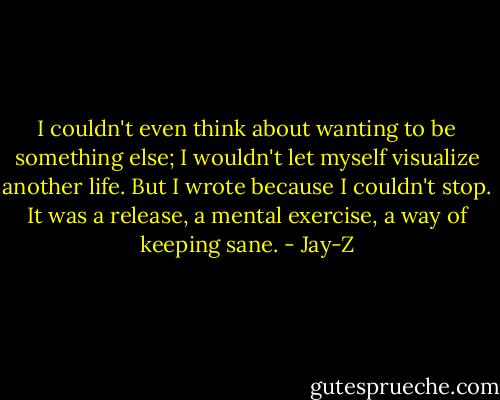 I couldn't even think about wanting to be something else; I wouldn't let myself visualize another life. But I wrote because I couldn't stop. It was a release, a mental exercise, a way of keeping sane. - Jay-Z