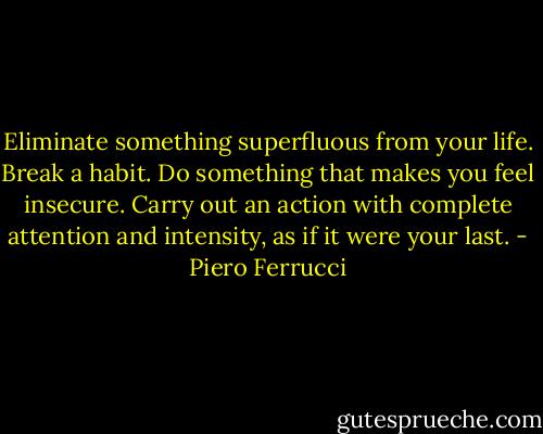 Eliminate something superfluous from your life.<br />Break a habit.<br />Do something that makes you feel insecure.<br />Carry out an action with complete attention and intensity, as if it were your last. - Piero Ferrucci