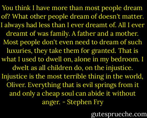 You think I have more than most people dream of? What other people dream of doesn't matter. I always had less than I ever dreamt of. All I ever dreamt of was family. A father and a mother. Most people don't even need to dream of such luxuries, they take them for granted. That is what I used to dwell on, alone in my bedroom. I dwelt as all children do, on the injustice. Injustice is the most terrible thing in the world, Oliver. Everything that is evil springs from it and only a cheap soul can abide it without anger. - Stephen Fry