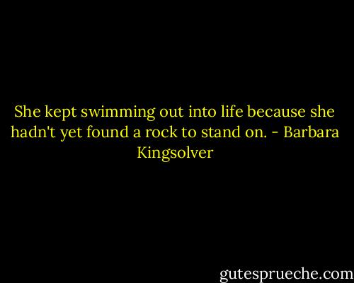 She kept swimming out into life because she hadn't yet found a rock to stand on. - Barbara Kingsolver