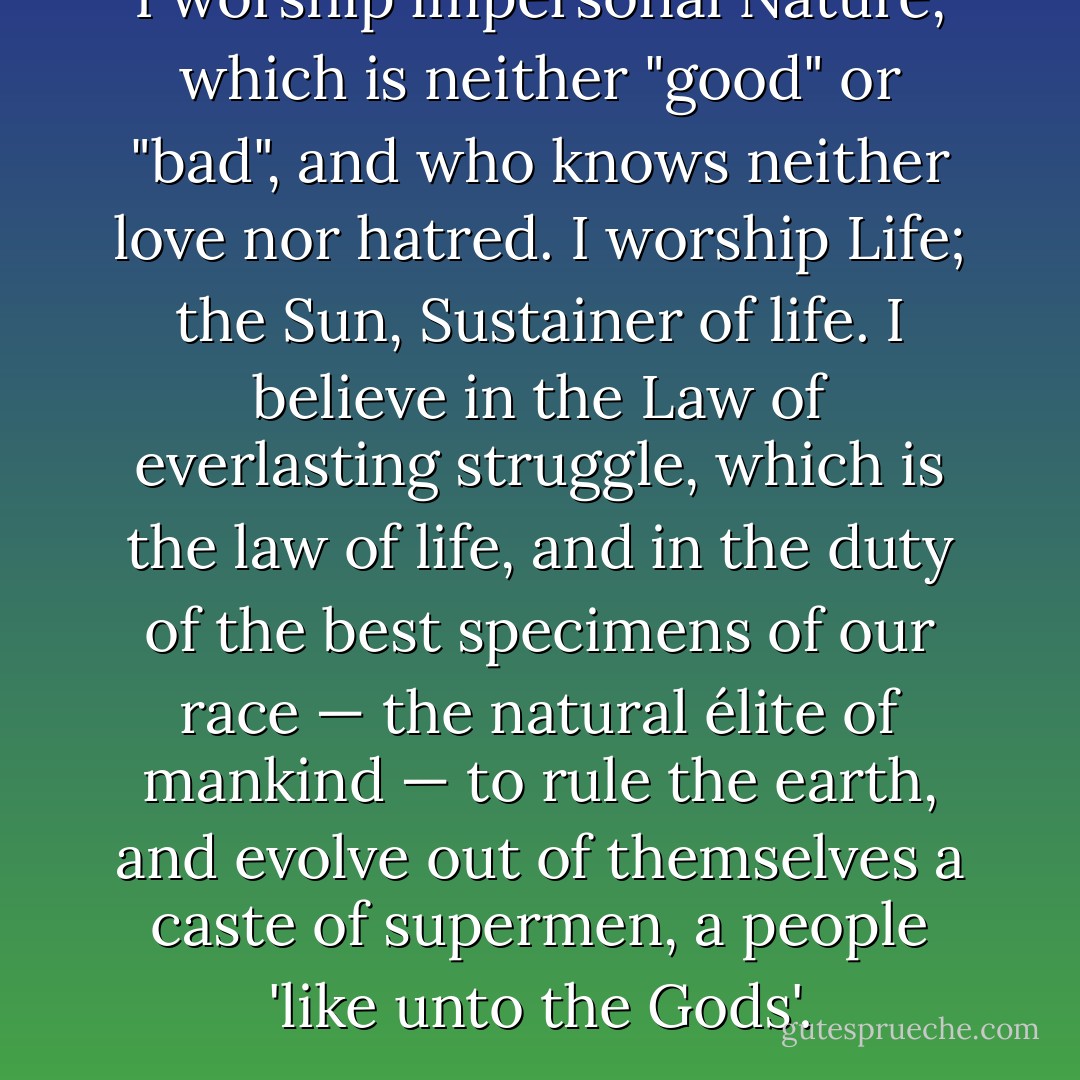 I worship impersonal Nature, which is neither "good" or "bad", and who knows neither love nor hatred. I worship Life; the Sun, Sustainer of life. I believe in the Law of everlasting struggle, which is the law of life, and in the duty of the best specimens of our race — the natural élite of mankind — to rule the earth, and evolve out of themselves a caste of supermen, a people 'like unto the Gods'. - Savitri Devi