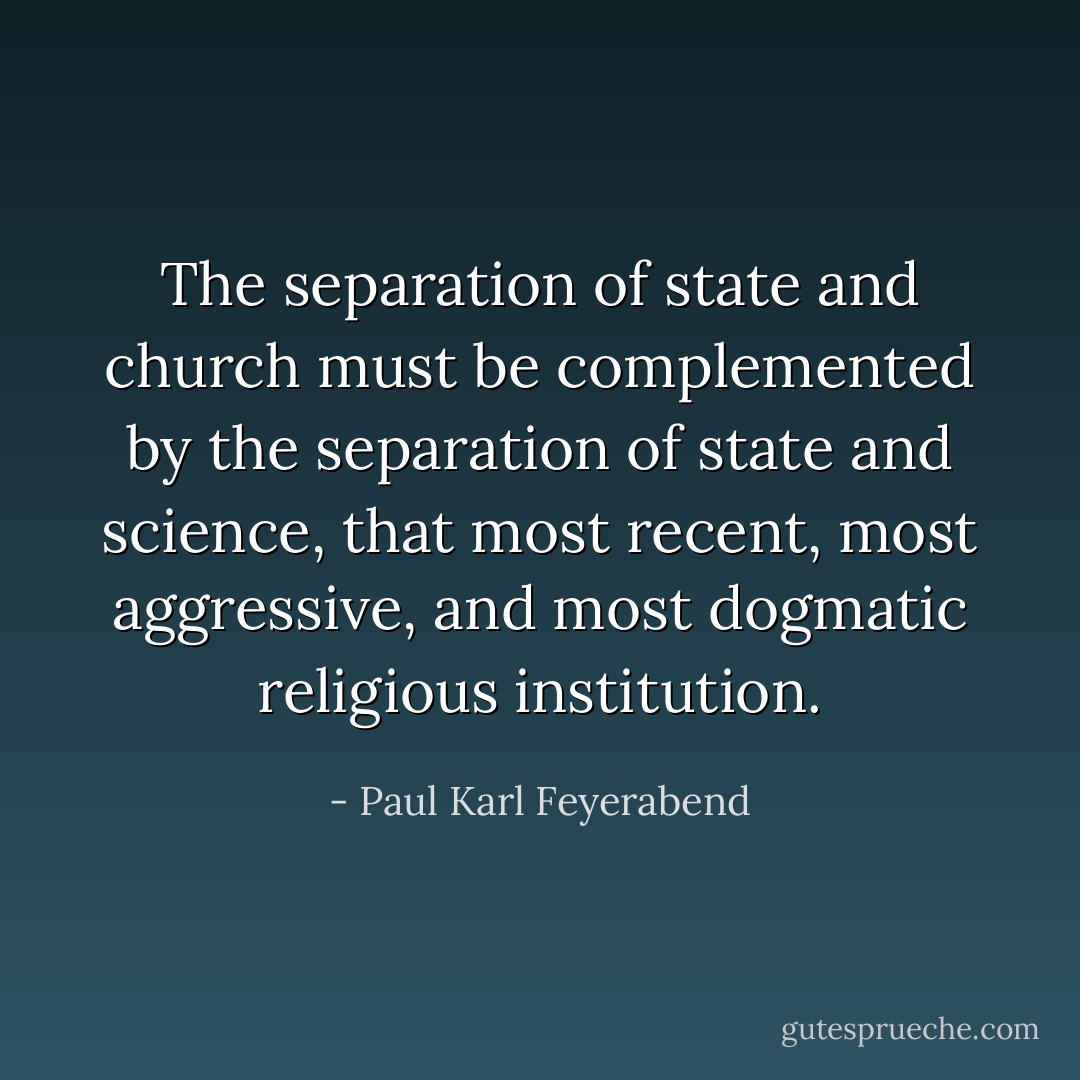 The separation of state and church must be complemented by the separation of state and science, that most recent, most aggressive, and most dogmatic religious institution. - Paul Karl Feyerabend
