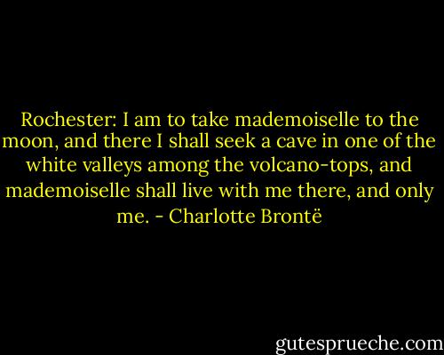 Rochester: I am to take mademoiselle to the moon, and there I shall seek a cave in one of the white valleys among the volcano-tops, and mademoiselle shall live with me there, and only me. - Charlotte Brontë