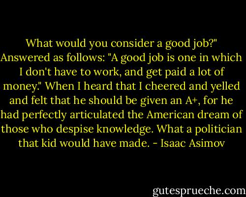 What would you consider a good job?" Answered as follows:<br />"A good job is one in which I don't have to work, and get paid a lot of money."<br />When I heard that I cheered and yelled and felt that he should be given an A+, for he had perfectly articulated the American dream of those who despise knowledge. What a politician that kid would have made. - Isaac Asimov