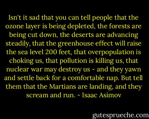 Isn't it sad that you can tell people that the ozone layer is being depleted, the forests are being cut down, the deserts are advancing steadily, that the greenhouse effect will raise the sea level 200 feet, that overpopulation is choking us, that pollution is killing us, that nuclear war may destroy us - and they yawn and settle back for a comfortable nap. But tell them that the Martians are landing, and they scream and run. - Isaac Asimov