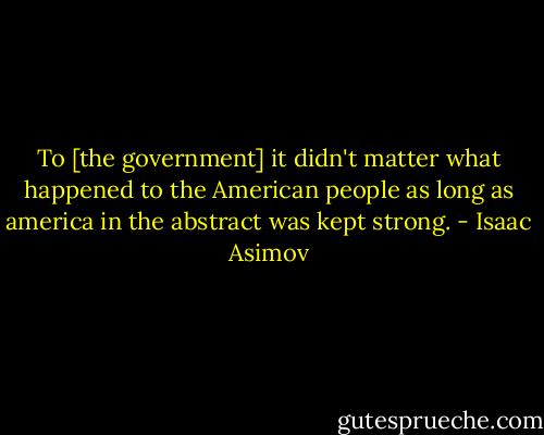 To [the government] it didn't matter what happened to the American people as long as america in the abstract was kept strong. - Isaac Asimov