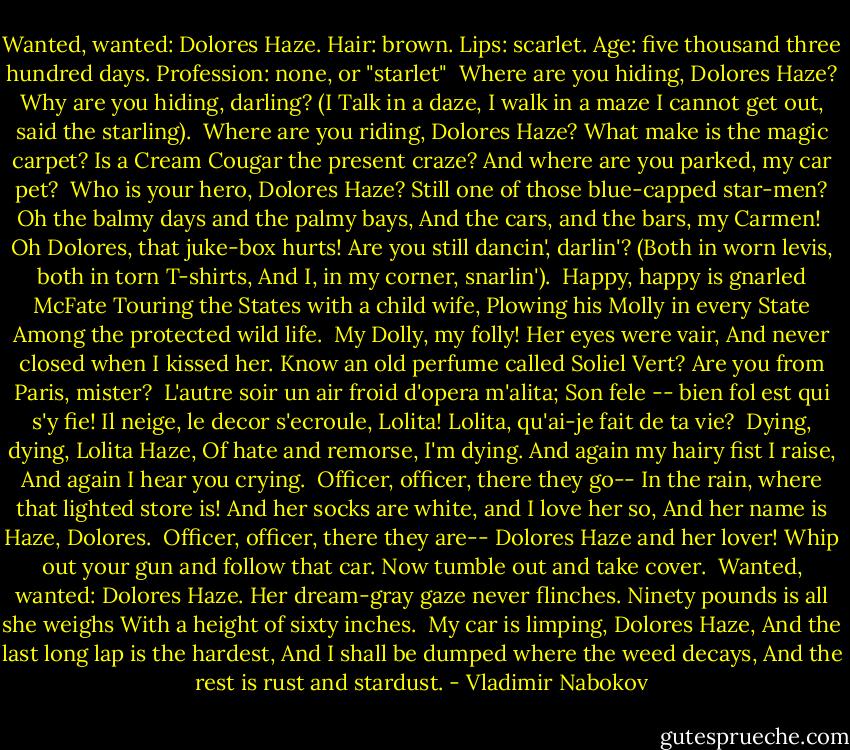 Wanted, wanted: Dolores Haze.<br />Hair: brown. Lips: scarlet.<br />Age: five thousand three hundred days.<br />Profession: none, or "starlet"<br /><br />Where are you hiding, Dolores Haze?<br />Why are you hiding, darling?<br />(I Talk in a daze, I walk in a maze<br />I cannot get out, said the starling).<br /><br />Where are you riding, Dolores Haze?<br />What make is the magic carpet?<br />Is a Cream Cougar the present craze?<br />And where are you parked, my car pet?<br /><br />Who is your hero, Dolores Haze?<br />Still one of those blue-capped star-men?<br />Oh the balmy days and the palmy bays,<br />And the cars, and the bars, my Carmen!<br /><br />Oh Dolores, that juke-box hurts!<br />Are you still dancin', darlin'?<br />(Both in worn levis, both in torn T-shirts,<br />And I, in my corner, snarlin').<br /><br />Happy, happy is gnarled McFate<br />Touring the States with a child wife,<br />Plowing his Molly in every State<br />Among the protected wild life.<br /><br />My Dolly, my folly! Her eyes were vair,<br />And never closed when I kissed her.<br />Know an old perfume called Soliel Vert?<br />Are you from Paris, mister?<br /><br />L'autre soir un air froid d'opera m'alita;<br />Son fele -- bien fol est qui s'y fie!<br />Il neige, le decor s'ecroule, Lolita!<br />Lolita, qu'ai-je fait de ta vie?<br /><br />Dying, dying, Lolita Haze,<br />Of hate and remorse, I'm dying.<br />And again my hairy fist I raise,<br />And again I hear you crying.<br /><br />Officer, officer, there they go--<br />In the rain, where that lighted store is!<br />And her socks are white, and I love her so,<br />And her name is Haze, Dolores.<br /><br />Officer, officer, there they are--<br />Dolores Haze and her lover!<br />Whip out your gun and follow that car.<br />Now tumble out and take cover.<br /><br />Wanted, wanted: Dolores Haze.<br />Her dream-gray gaze never flinches.<br />Ninety pounds is all she weighs<br />With a height of sixty inches.<br /><br />My car is limping, Dolores Haze,<br />And the last long lap is the hardest,<br />And I shall be dumped where the weed decays,<br />And the rest is rust and stardust. - Vladimir Nabokov