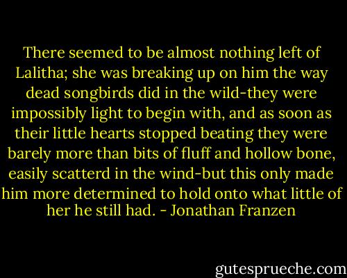 There seemed to be almost nothing left of Lalitha; she was breaking up on him the way dead songbirds did in the wild-they were impossibly light to begin with, and as soon as their little hearts stopped beating they were barely more than bits of fluff and hollow bone, easily scatterd in the wind-but this only made him more determined to hold onto what little of her he still had. - Jonathan Franzen