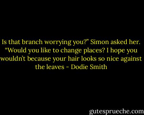 Is that branch worrying you?” Simon asked her. “Would you like to change places? I hope you wouldn’t because your hair looks so nice against the leaves - Dodie Smith