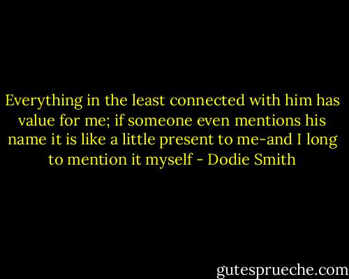 Everything in the least connected with him has value for me; if someone even mentions his name it is like a little present to me-and I long to mention it myself - Dodie Smith