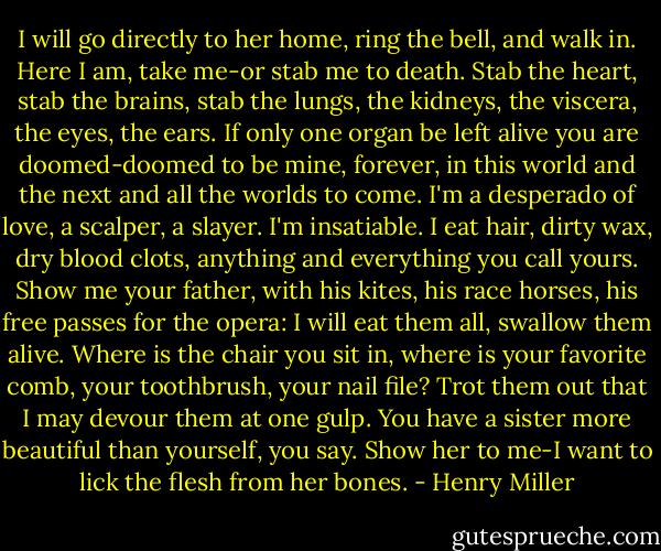 I will go directly to her home, ring the bell, and walk in. Here I am, take me-or stab me to death. Stab the heart, stab the brains, stab the lungs, the kidneys, the viscera, the eyes, the ears. If only one organ be left alive you are doomed-doomed to be mine, forever, in this world and the next and all the worlds to come. I'm a desperado of love, a scalper, a slayer. I'm insatiable. I eat hair, dirty wax, dry blood clots, anything and everything you call yours. Show me your father, with his kites, his race horses, his free passes for the opera: I will eat them all, swallow them alive. Where is the chair you sit in, where is your favorite comb, your toothbrush, your nail file? Trot them out that I may devour them at one gulp. You have a sister more beautiful than yourself, you say. Show her to me-I want to lick the flesh from her bones. - Henry Miller