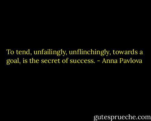 To tend, unfailingly, unflinchingly, towards a goal, is the secret of success. - Anna Pavlova