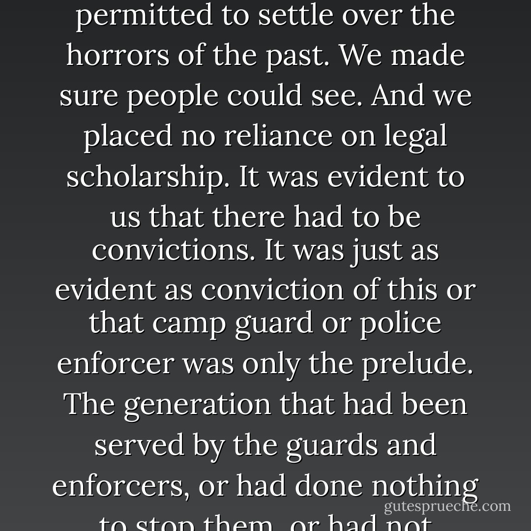 Exploration! Exploring the past! We students in the camps seminar considered ourselves radical explorers. We tore open the windows and let in the air, the wind that finally whirled away the dust that society had permitted to settle over the horrors of the past. We made sure people could see. And we placed no reliance on legal scholarship. It was evident to us that there had to be convictions. It was just as evident as conviction of this or that camp guard or police enforcer was only the prelude. The generation that had been served by the guards and enforcers, or had done nothing to stop them, or had not banished them from its midst as it could have done after 1945, was in the dock, and we explored it, subjected it to trial by daylight, and condemned it to shame. - Bernhard Schlink