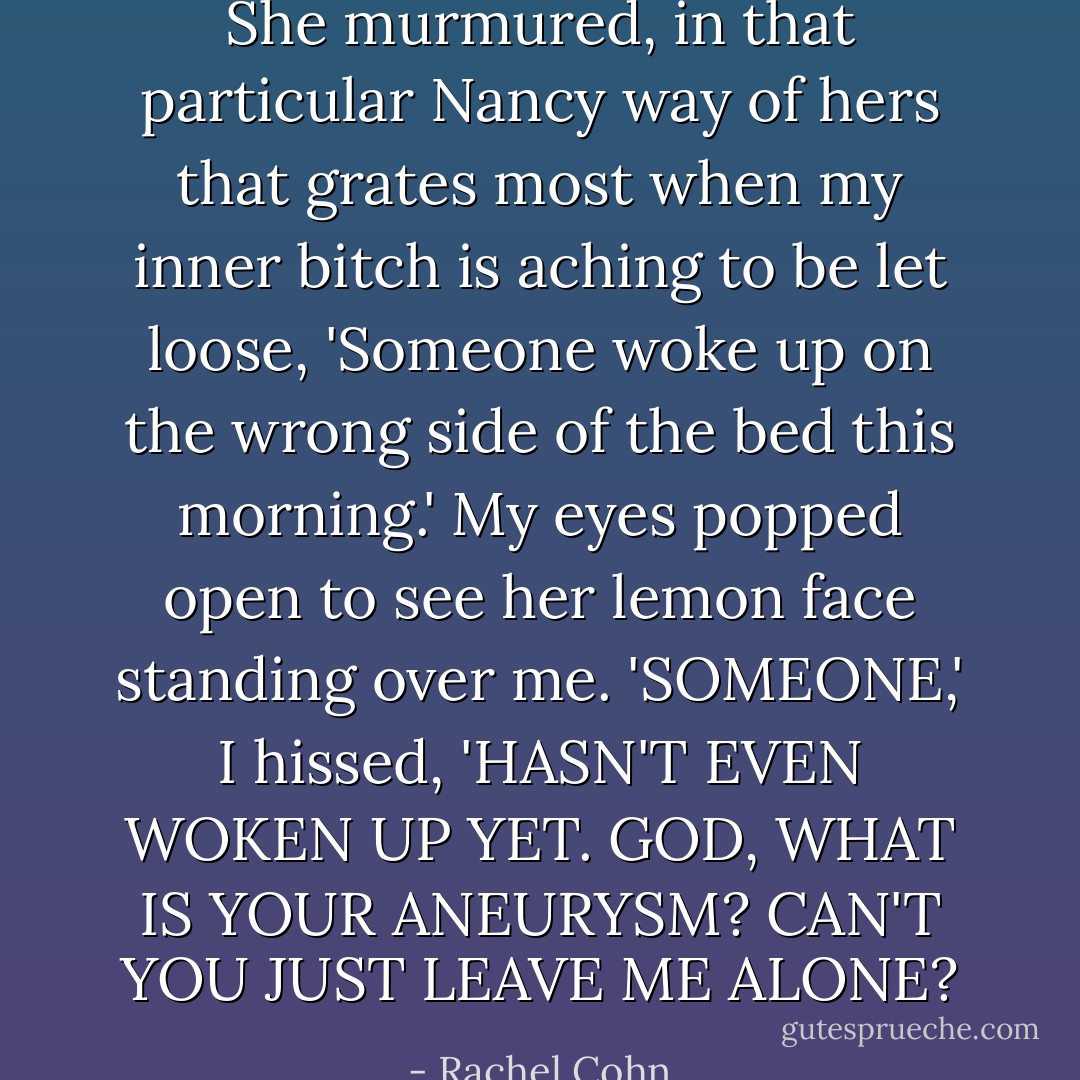 She murmured, in that particular Nancy way of hers that grates most when my inner bitch is aching to be let loose, 'Someone woke up on the wrong side of the bed this morning.'<br />My eyes popped open to see her lemon face standing over me.<br />'SOMEONE,' I hissed, 'HASN'T EVEN WOKEN UP YET. GOD, WHAT IS YOUR ANEURYSM? CAN'T YOU JUST LEAVE ME ALONE? - Rachel Cohn