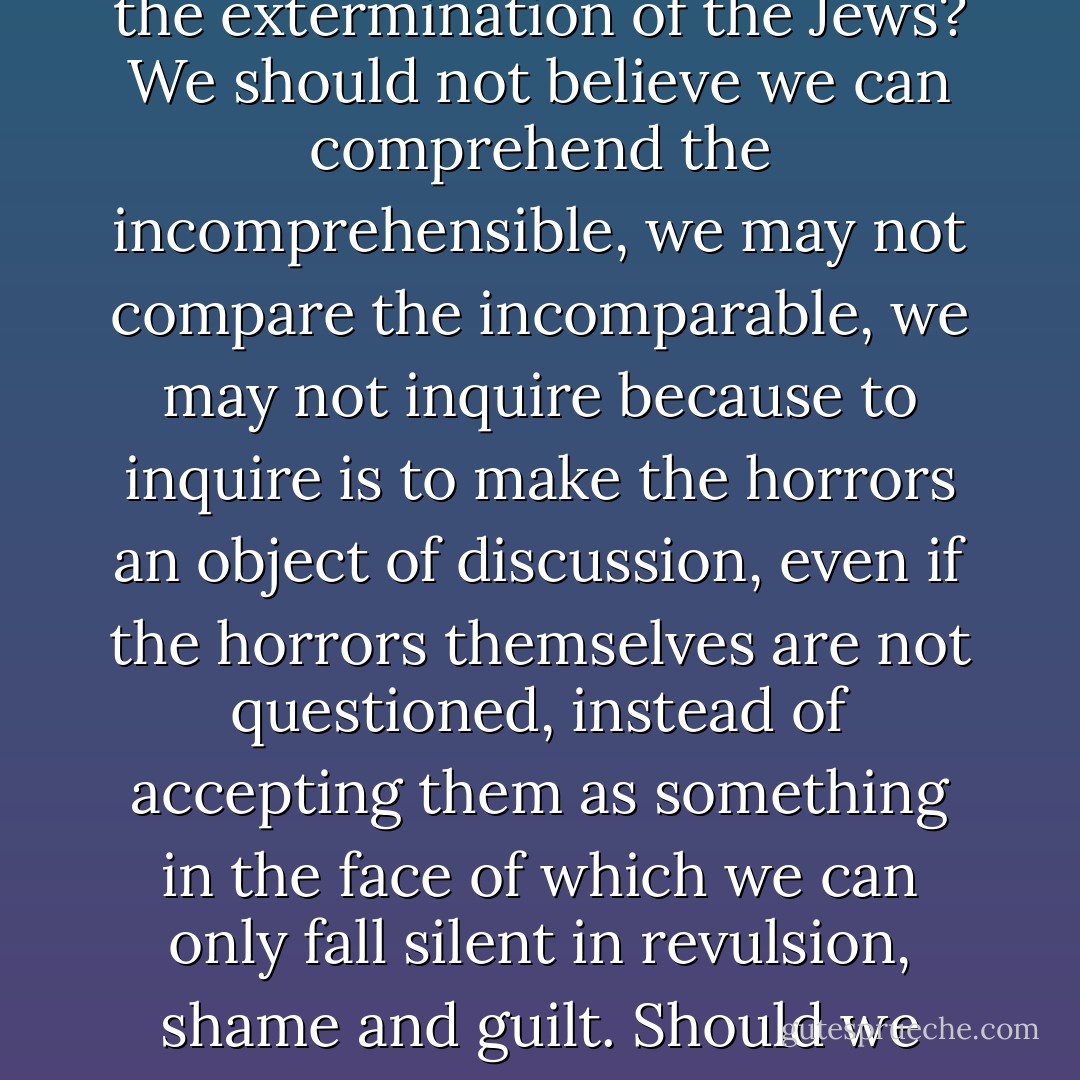 What should our second generation have done, what should it do with the knowledge of the horrors of the extermination of the Jews? We should not believe we can comprehend the incomprehensible, we may not compare the incomparable, we may not inquire because to inquire is to make the horrors an object of discussion, even if the horrors themselves are not questioned, instead of accepting them as something in the face of which we can only fall silent in revulsion, shame and guilt. Should we only fall silent in revulsion, shame and guilt? To what purpose? - Bernhard Schlink