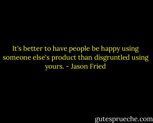 It's better to have people be happy using someone else's product than disgruntled using yours. - Jason Fried