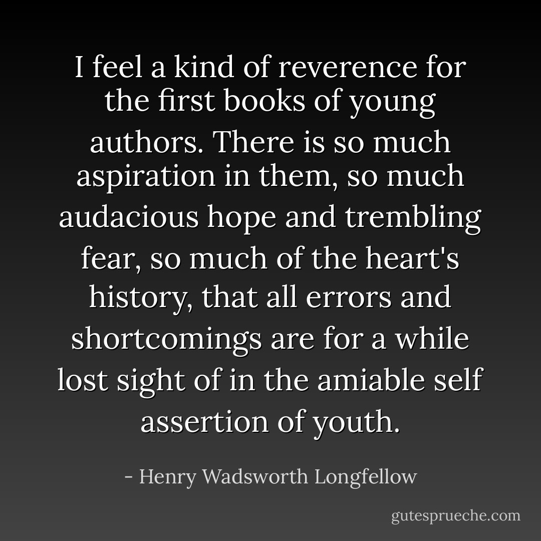 I feel a kind of reverence for the first books of young authors.<br />There is so much aspiration in them,<br />so much audacious hope and trembling fear,<br />so much of the heart's history, that all errors<br />and shortcomings are for a while lost sight of<br />in the amiable self assertion of youth. - Henry Wadsworth Longfellow