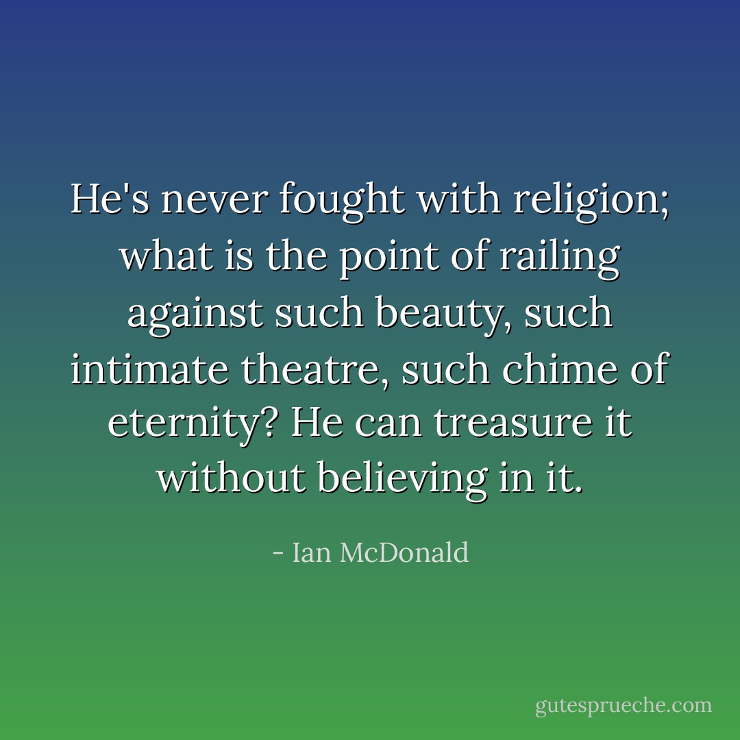 He's never fought with religion; what is the point of railing against such beauty, such intimate theatre, such chime of eternity? He can treasure it without believing in it. - Ian McDonald