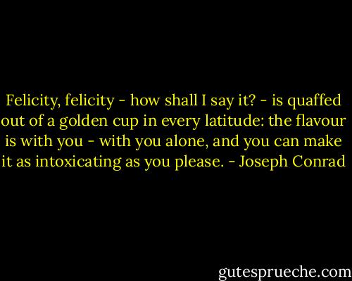 Felicity, felicity - how shall I say it? - is quaffed out of a golden cup in every latitude: the flavour is with you - with you alone, and you can make it as intoxicating as you please. - Joseph Conrad