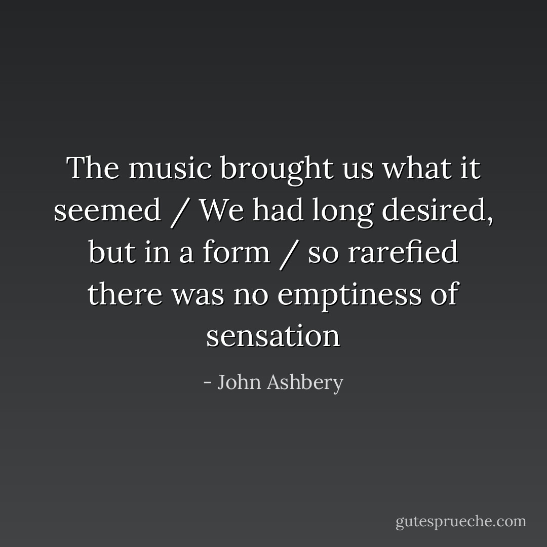 The music brought us what it seemed / We had long desired, but in a form / so rarefied there was no emptiness of sensation - John Ashbery
