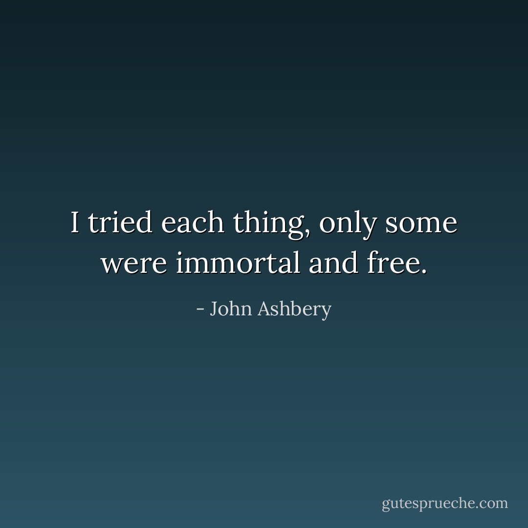 I tried each thing, only some were immortal and free. - John Ashbery