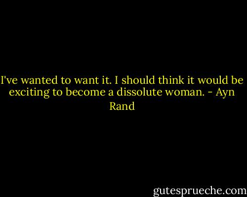 I've wanted to want it. I should think it would be exciting to become a dissolute woman. - Ayn Rand