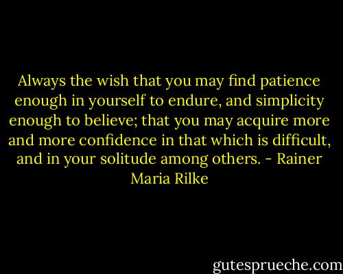 Always the wish that you may find patience enough in yourself to endure, and simplicity enough to believe; that you may acquire more and more confidence in that which is difficult, and in your solitude among others. - Rainer Maria Rilke