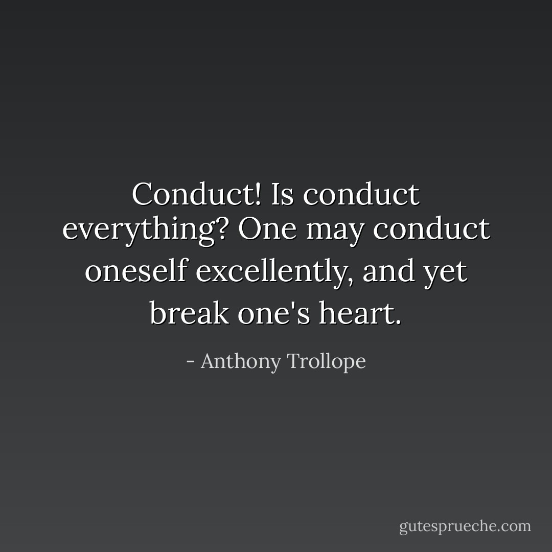 Conduct! Is conduct everything? One may conduct oneself excellently, and yet break one's heart. - Anthony Trollope