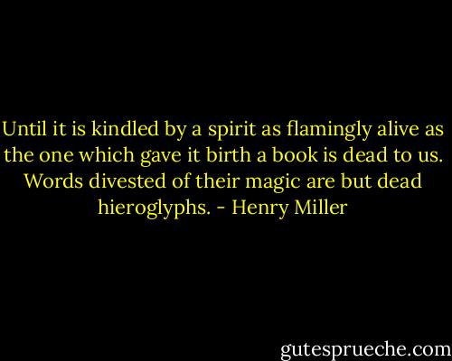 Until it is kindled by a spirit as flamingly alive as the one<br />which gave it birth a book is dead to us.<br />Words divested of their magic are but dead hieroglyphs. - Henry Miller