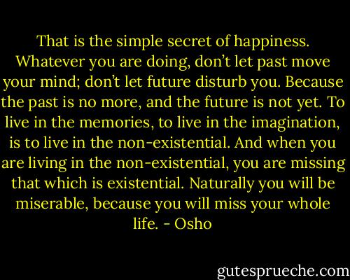 That is the simple secret of happiness. Whatever you are doing, don’t let past move your mind; don’t let future disturb you. Because the past is no more, and the future is not yet. To live in the memories, to live in the imagination, is to live in the non-existential. And when you are living in the non-existential, you are missing that which is existential. Naturally you will be miserable, because you will miss your whole life. - Osho