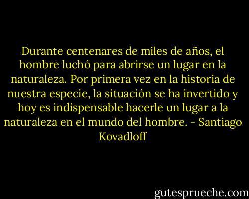 Durante centenares de miles de años, el hombre luchó para abrirse un lugar en la naturaleza. Por primera vez en la historia de nuestra especie, la situación se ha invertido y hoy es indispensable hacerle un lugar a la naturaleza en el mundo del hombre. - Santiago Kovadloff