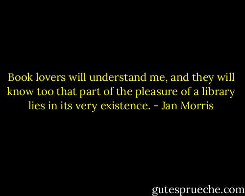 Book lovers will understand me,<br />and they will know too that part of the pleasure<br />of a library lies in its very existence. - Jan Morris