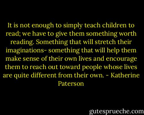It is not enough to simply teach children to read;<br />we have to give them something worth reading.<br />Something that will stretch their imaginations-<br />something that will help them make sense of their own lives<br />and encourage them to reach out toward people<br />whose lives are quite different from their own. - Katherine Paterson