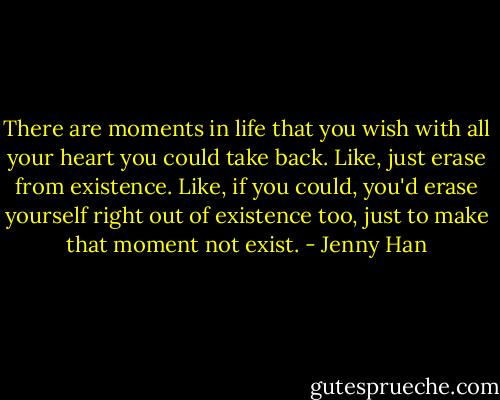 There are moments in life that you wish with all your heart you could take back. Like, just erase from existence. Like, if you could, you'd erase yourself right out of existence too, just to make that moment not exist. - Jenny Han