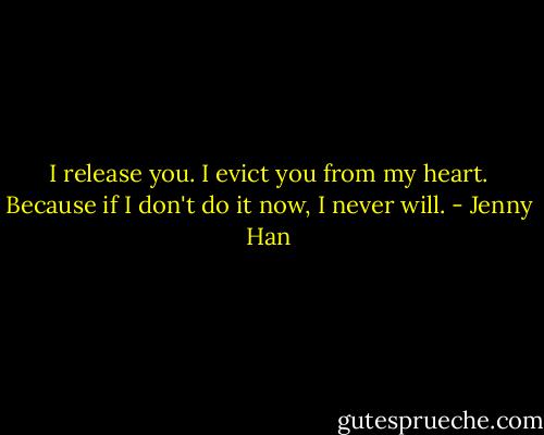 I release you. I evict you from my heart. Because if I don't do it now, I never will. - Jenny Han