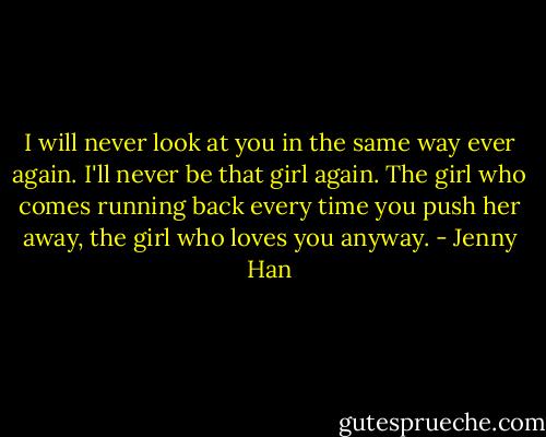 I will never look at you in the same way ever again. I'll never be that girl again. The girl who comes running back every time you push her away, the girl who loves you anyway. - Jenny Han