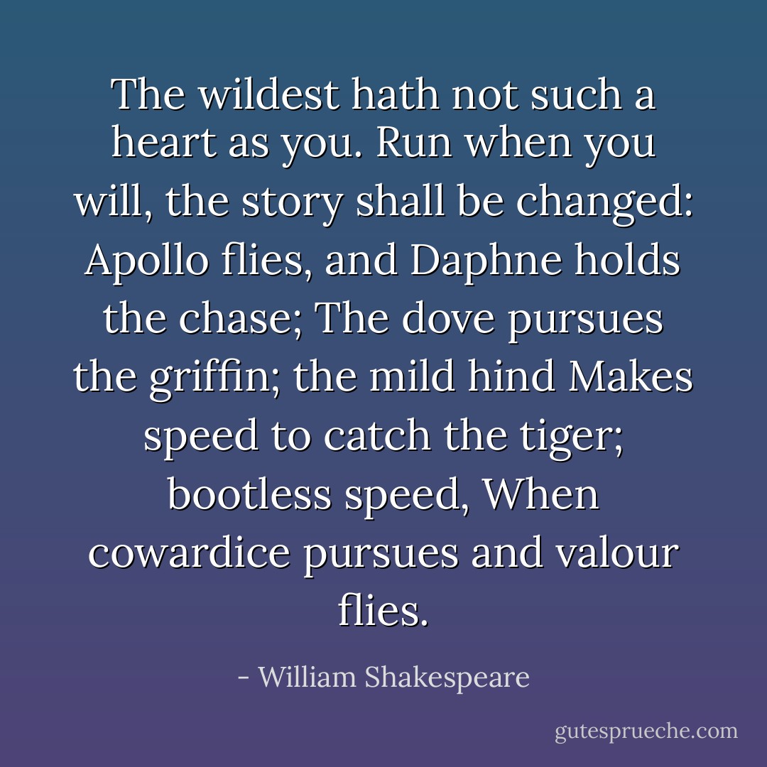 The wildest hath not such a heart as you.<br />Run when you will, the story shall be changed:<br />Apollo flies, and Daphne holds the chase;<br />The dove pursues the griffin; the mild hind<br />Makes speed to catch the tiger; bootless speed,<br />When cowardice pursues and valour flies. - William Shakespeare