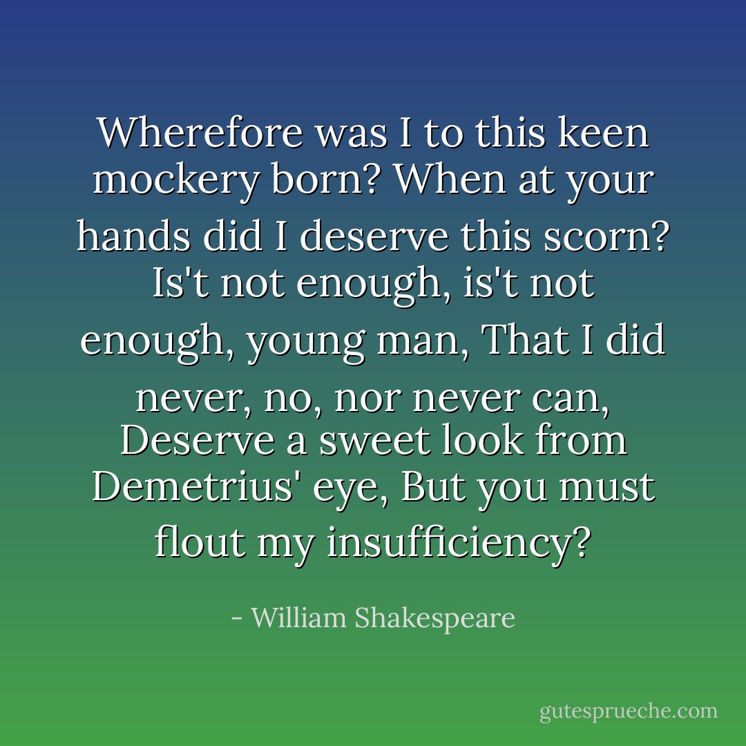 Wherefore was I to this keen mockery born?<br />When at your hands did I deserve this scorn?<br />Is't not enough, is't not enough, young man,<br />That I did never, no, nor never can,<br />Deserve a sweet look from Demetrius' eye,<br />But you must flout my insufficiency? - William Shakespeare
